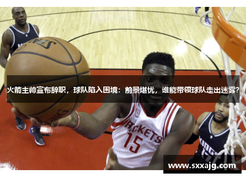 火箭主帅宣布辞职，球队陷入困境：前景堪忧，谁能带领球队走出迷雾？